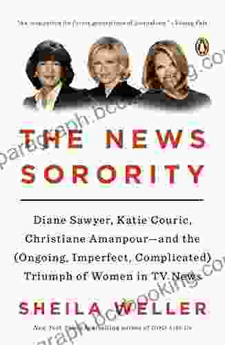 The News Sorority: Diane Sawyer Katie Couric Christiane Amanpour And The (Ongoing Imperfect Complicated) Triumph Of Women In TV News